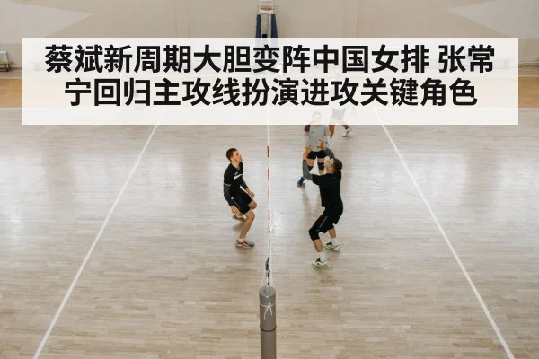 蔡斌新周期大胆变阵中国女排 张常宁回归主攻线扮演进攻关键角色